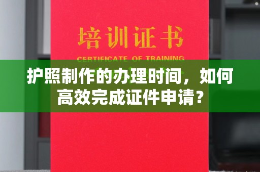 下陆护照制作的办理时间，如何高效完成证件申请？
